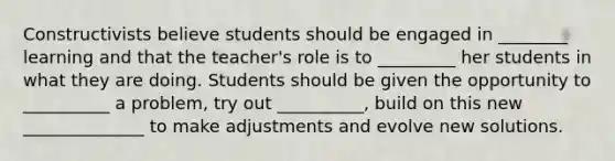 Constructivists believe students should be engaged in ________ learning and that the teacher's role is to _________ her students in what they are doing. Students should be given the opportunity to __________ a problem, try out __________, build on this new ______________ to make adjustments and evolve new solutions.