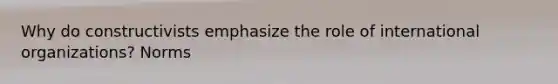 Why do constructivists emphasize the role of international organizations? Norms