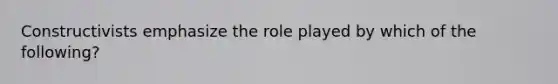 Constructivists emphasize the role played by which of the following?