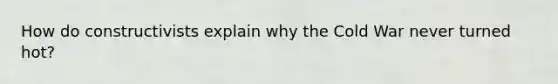 How do constructivists explain why the Cold War never turned hot?