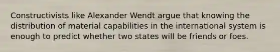 Constructivists like Alexander Wendt argue that knowing the distribution of material capabilities in the international system is enough to predict whether two states will be friends or foes.