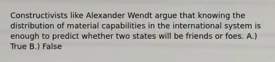 Constructivists like Alexander Wendt argue that knowing the distribution of material capabilities in the international system is enough to predict whether two states will be friends or foes. A.) True B.) False