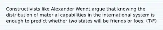 Constructivists like Alexander Wendt argue that knowing the distribution of material capabilities in the international system is enough to predict whether two states will be friends or foes. (T/F)