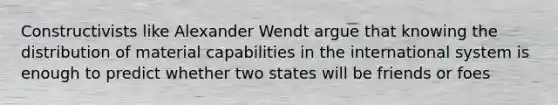 Constructivists like Alexander Wendt argue that knowing the distribution of material capabilities in the international system is enough to predict whether two states will be friends or foes