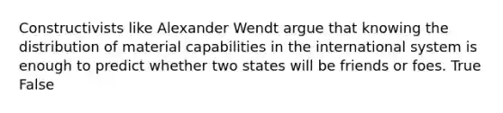 Constructivists like Alexander Wendt argue that knowing the distribution of material capabilities in the international system is enough to predict whether two states will be friends or foes. True False