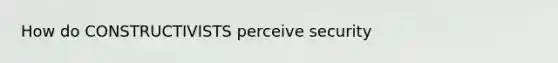 How do CONSTRUCTIVISTS perceive security