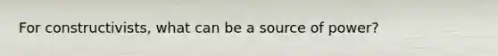 For constructivists, what can be a source of power?