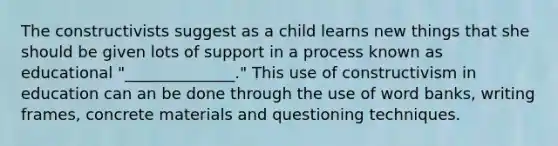 The constructivists suggest as a child learns new things that she should be given lots of support in a process known as educational "______________." This use of constructivism in education can an be done through the use of word banks, writing frames, concrete materials and questioning techniques.