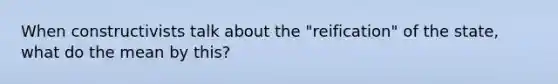 When constructivists talk about the "reification" of the state, what do the mean by this?