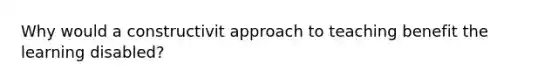 Why would a constructivit approach to teaching benefit the learning disabled?