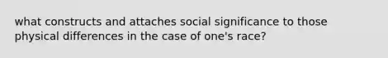 what constructs and attaches social significance to those physical differences in the case of one's race?