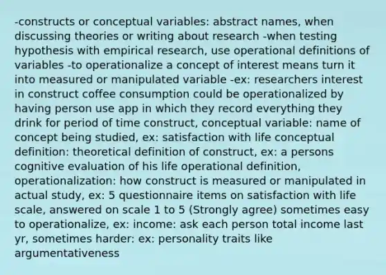 -constructs or conceptual variables: abstract names, when discussing theories or writing about research -when testing hypothesis with empirical research, use operational definitions of variables -to operationalize a concept of interest means turn it into measured or manipulated variable -ex: researchers interest in construct coffee consumption could be operationalized by having person use app in which they record everything they drink for period of time construct, conceptual variable: name of concept being studied, ex: satisfaction with life conceptual definition: theoretical definition of construct, ex: a persons cognitive evaluation of his life operational definition, operationalization: how construct is measured or manipulated in actual study, ex: 5 questionnaire items on satisfaction with life scale, answered on scale 1 to 5 (Strongly agree) sometimes easy to operationalize, ex: income: ask each person total income last yr, sometimes harder: ex: personality traits like argumentativeness