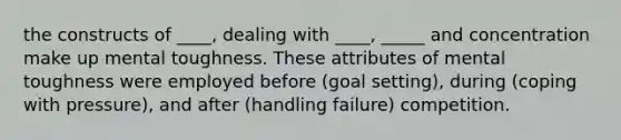 the constructs of ____, dealing with ____, _____ and concentration make up mental toughness. These attributes of mental toughness were employed before (goal setting), during (coping with pressure), and after (handling failure) competition.