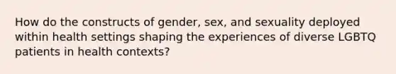 How do the constructs of gender, sex, and sexuality deployed within health settings shaping the experiences of diverse LGBTQ patients in health contexts?