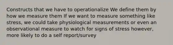 Constructs that we have to operationalize We define them by how we measure them If we want to measure something like stress, we could take physiological measurements or even an observational measure to watch for signs of stress however, more likely to do a self report/survey