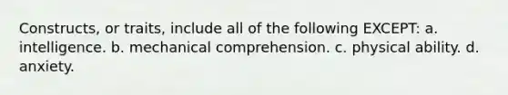 Constructs, or traits, include all of the following EXCEPT: a. intelligence. b. mechanical comprehension. c. physical ability. d. anxiety.