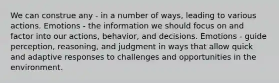 We can construe any - in a number of ways, leading to various actions. Emotions - the information we should focus on and factor into our actions, behavior, and decisions. Emotions - guide perception, reasoning, and judgment in ways that allow quick and adaptive responses to challenges and opportunities in the environment.