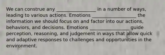 We can construe any _________________ in a number of ways, leading to various actions. Emotions ___________________ the information we should focus on and factor into our actions, behaviors, and decisions. Emotions _________________ guide perception, reasoning, and judgement in ways that allow quick and adaptive responses to challenges and opportunities in the environment.