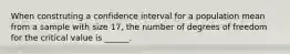 When construting a confidence interval for a population mean from a sample with size 17, the number of degrees of freedom for the critical value is ______.