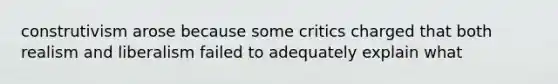 construtivism arose because some critics charged that both realism and liberalism failed to adequately explain what