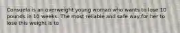 Consuela is an overweight young woman who wants to lose 10 pounds in 10 weeks. The most reliable and safe way for her to lose this weight is to