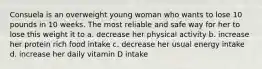 Consuela is an overweight young woman who wants to lose 10 pounds in 10 weeks. The most reliable and safe way for her to lose this weight it to a. decrease her physical activity b. increase her protein rich food intake c. decrease her usual energy intake d. increase her daily vitamin D intake