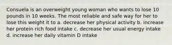 Consuela is an overweight young woman who wants to lose 10 pounds in 10 weeks. The most reliable and safe way for her to lose this weight it to a. decrease her physical activity b. increase her protein rich food intake c. decrease her usual energy intake d. increase her daily vitamin D intake