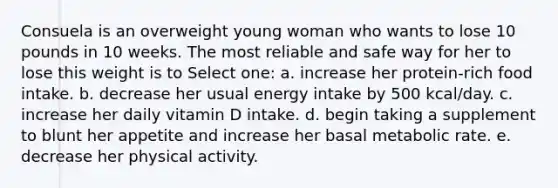 Consuela is an overweight young woman who wants to lose 10 pounds in 10 weeks. The most reliable and safe way for her to lose this weight is to Select one: a. increase her protein-rich food intake. b. decrease her usual energy intake by 500 kcal/day. c. increase her daily vitamin D intake. d. begin taking a supplement to blunt her appetite and increase her basal metabolic rate. e. decrease her physical activity.