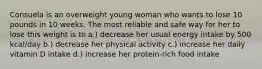 Consuela is an overweight young woman who wants to lose 10 pounds in 10 weeks. The most reliable and safe way for her to lose this weight is to a.) decrease her usual energy intake by 500 kcal/day b.) decrease her physical activity c.) increase her daily vitamin D intake d.) increase her protein-rich food intake