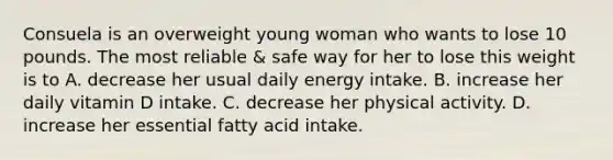 Consuela is an overweight young woman who wants to lose 10 pounds. The most reliable & safe way for her to lose this weight is to A. decrease her usual daily energy intake. B. increase her daily vitamin D intake. C. decrease her physical activity. D. increase her essential fatty acid intake.