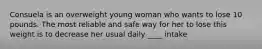 Consuela is an overweight young woman who wants to lose 10 pounds. The most reliable and safe way for her to lose this weight is to decrease her usual daily ____ intake