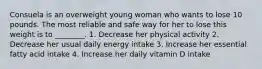 Consuela is an overweight young woman who wants to lose 10 pounds. The most reliable and safe way for her to lose this weight is to ________. 1. Decrease her physical activity 2. Decrease her usual daily energy intake 3. Increase her essential fatty acid intake 4. Increase her daily vitamin D intake