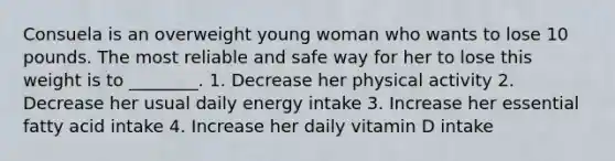 Consuela is an overweight young woman who wants to lose 10 pounds. The most reliable and safe way for her to lose this weight is to ________. 1. Decrease her physical activity 2. Decrease her usual daily energy intake 3. Increase her essential fatty acid intake 4. Increase her daily vitamin D intake