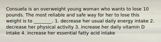 Consuela is an overweight young woman who wants to lose 10 pounds. The most reliable and safe way for her to lose this weight is to ________. 1. decrease her usual daily energy intake 2. decrease her physical activity 3. increase her daily vitamin D intake 4. increase her essential fatty acid intake