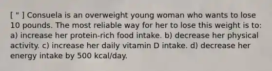 [ " ] Consuela is an overweight young woman who wants to lose 10 pounds. The most reliable way for her to lose this weight is to: a) increase her protein-rich food intake. b) decrease her physical activity. c) increase her daily vitamin D intake. d) decrease her energy intake by 500 kcal/day.