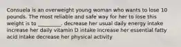 Consuela is an overweight young woman who wants to lose 10 pounds. The most reliable and safe way for her to lose this weight is to _________. decrease her usual daily energy intake increase her daily vitamin D intake increase her essential fatty acid intake decrease her physical activity