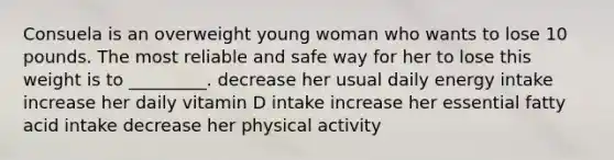 Consuela is an overweight young woman who wants to lose 10 pounds. The most reliable and safe way for her to lose this weight is to _________. decrease her usual daily energy intake increase her daily vitamin D intake increase her essential fatty acid intake decrease her physical activity