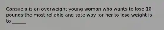 Consuela is an overweight young woman who wants to lose 10 pounds the most reliable and sate way for her to lose weight is to ______
