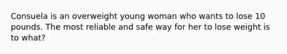 Consuela is an overweight young woman who wants to lose 10 pounds. The most reliable and safe way for her to lose weight is to what?