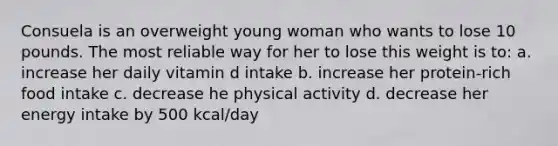 Consuela is an overweight young woman who wants to lose 10 pounds. The most reliable way for her to lose this weight is to: a. increase her daily vitamin d intake b. increase her protein-rich food intake c. decrease he physical activity d. decrease her energy intake by 500 kcal/day