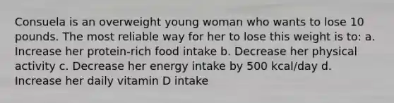 Consuela is an overweight young woman who wants to lose 10 pounds. The most reliable way for her to lose this weight is to: a. Increase her protein-rich food intake b. Decrease her physical activity c. Decrease her energy intake by 500 kcal/day d. Increase her daily vitamin D intake