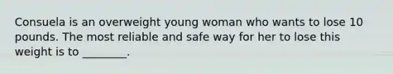 Consuela is an overweight young woman who wants to lose 10 pounds. The most reliable and safe way for her to lose this weight is to ________.