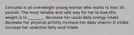 Consuela is an overweight young woman who wants to lose 10 pounds. The most reliable and safe way for her to lose this weight is to ________. decrease her usual daily energy intake decrease her physical activity increase her daily vitamin D intake increase her essential fatty acid intake