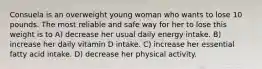 Consuela is an overweight young woman who wants to lose 10 pounds. The most reliable and safe way for her to lose this weight is to A) decrease her usual daily energy intake. B) increase her daily vitamin D intake. C) increase her essential fatty acid intake. D) decrease her physical activity.