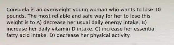 Consuela is an overweight young woman who wants to lose 10 pounds. The most reliable and safe way for her to lose this weight is to A) decrease her usual daily energy intake. B) increase her daily vitamin D intake. C) increase her essential fatty acid intake. D) decrease her physical activity.