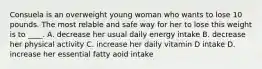 Consuela is an overweight young woman who wants to lose 10 pounds. The most relable and safe way for her to lose this weight is to ____. A. decrease her usual daily energy intake B. decrease her physical activity C. increase her daily vitamin D intake D. increase her essential fatty aoid intake