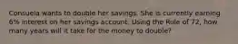 Consuela wants to double her savings. She is currently earning 6% interest on her savings account. Using the Rule of 72, how many years will it take for the money to double?