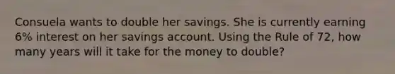 Consuela wants to double her savings. She is currently earning 6% interest on her savings account. Using the Rule of 72, how many years will it take for the money to double?