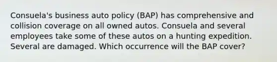 Consuela's business auto policy (BAP) has comprehensive and collision coverage on all owned autos. Consuela and several employees take some of these autos on a hunting expedition. Several are damaged. Which occurrence will the BAP cover?