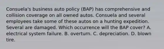 Consuela's business auto policy (BAP) has comprehensive and collision coverage on all owned autos. Consuela and several employees take some of these autos on a hunting expedition. Several are damaged. Which occurrence will the BAP cover? A. electrical system failure. B. overturn. C. depreciation. D. blown tire.